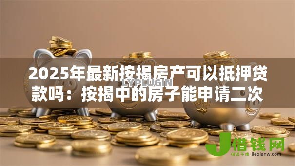 2025年最新按揭房产可以抵押贷款吗:按揭中的房子能申请二次抵押吗 2025年最新按揭房产可以抵押贷款吗:按揭中的房子能申请二次抵押吗