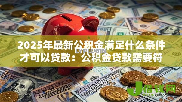 2025年最新公积金满足什么条件才可以贷款:公积金贷款需要符合哪些申请条件 2025年最新公积金满足什么条件才可以贷款:公积金贷款需要符合哪些申请条件