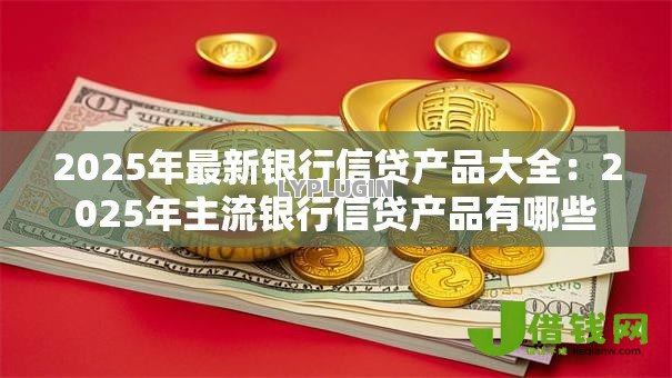 2025年最新银行信贷产品大全:2025年主流银行信贷产品有哪些 2025年最新银行信贷产品大全:2025年主流银行信贷产品有哪些