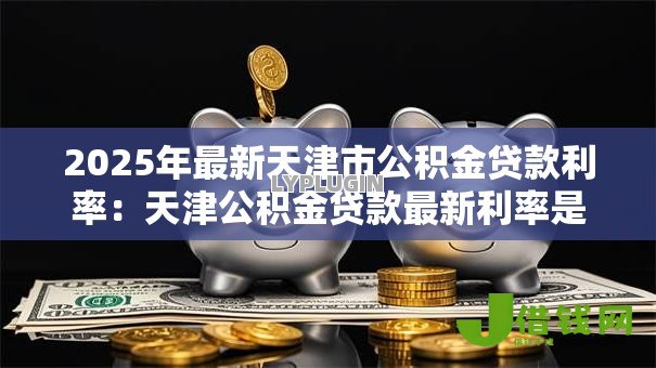 2025年最新天津市公积金贷款利率：天津公积金贷款最新利率是多少