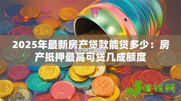 2025年最新房产贷款能贷多少:房产抵押最高可贷几成额度 2025年最新房产贷款能贷多少:房产抵押最高可贷几成额度