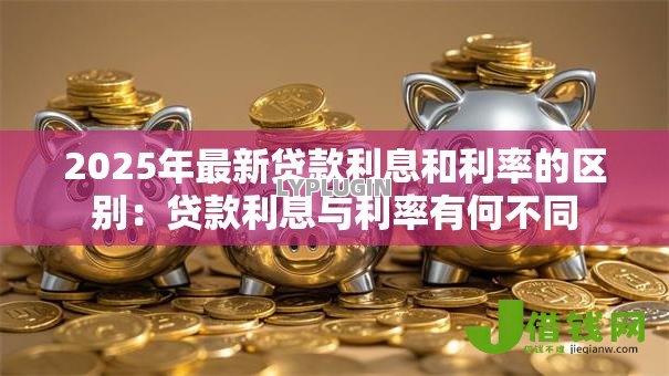 2025年最新贷款利息和利率的区别:贷款利息与利率有何不同 2025年最新贷款利息和利率的区别:贷款利息与利率有何不同