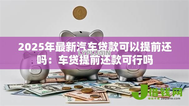 2025年最新汽车贷款可以提前还吗：车贷提前还款可行吗