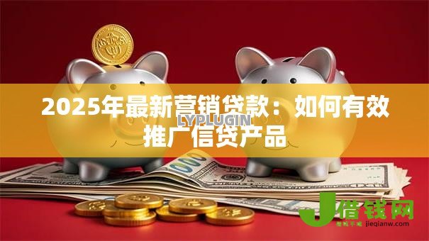 2025年最新营销贷款:如何有效推广信贷产品 2025年最新营销贷款:如何有效推广信贷产品