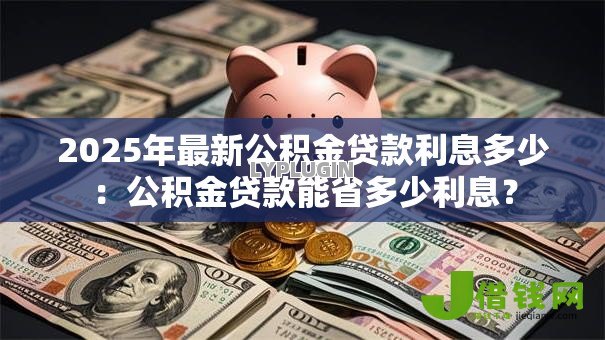 2025年最新公积金贷款利息多少:公积金贷款能省多少利息? 2025年最新公积金贷款利息多少:公积金贷款能省多少利息?