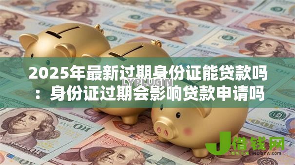 2025年最新过期身份证能贷款吗:身份证过期会影响贷款申请吗 2025年最新过期身份证能贷款吗:身份证过期会影响贷款申请吗