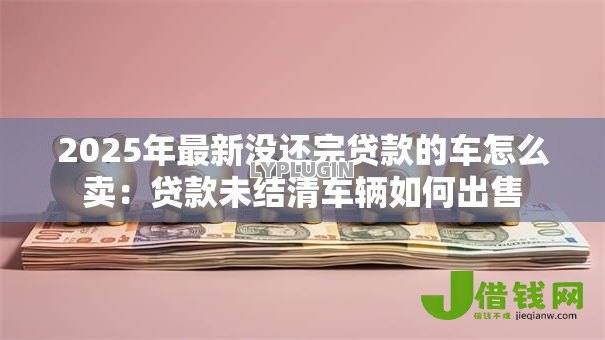 2025年最新没还完贷款的车怎么卖：贷款未结清车辆如何出售