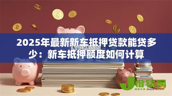 2025年最新新车抵押贷款能贷多少:新车抵押额度如何计算 2025年最新新车抵押贷款能贷多少:新车抵押额度如何计算