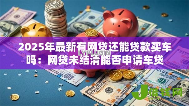 2025年最新有网贷还能贷款买车吗：网贷未结清能否申请车贷