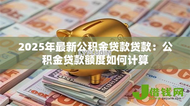 2025年最新公积金贷款贷款:公积金贷款额度如何计算 2025年最新公积金贷款贷款:公积金贷款额度如何计算