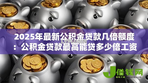2025年最新公积金贷款几倍额度:公积金贷款最高能贷多少倍工资 2025年最新公积金贷款几倍额度:公积金贷款最高能贷多少倍工资