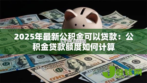2025年最新公积金可以贷款:公积金贷款额度如何计算 2025年最新公积金可以贷款:公积金贷款额度如何计算