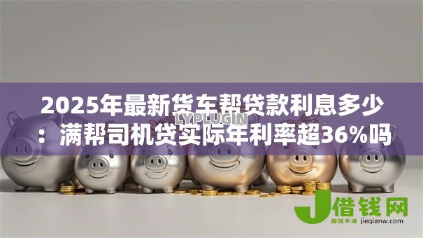 2025年最新货车帮贷款利息多少:满帮司机贷实际年利率超36%吗 2025年最新货车帮贷款利息多少:满帮司机贷实际年利率超36%吗