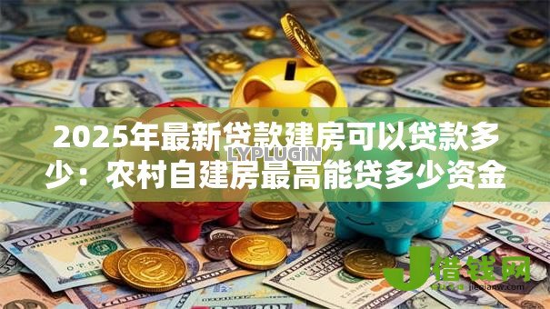 2025年最新贷款建房可以贷款多少:农村自建房最高能贷多少资金 2025年最新贷款建房可以贷款多少:农村自建房最高能贷多少资金