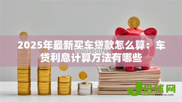 2025年最新买车贷款怎么算：车贷利息计算方法有哪些