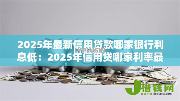 2025年最新信用贷款哪家银行利息低：2025年信用贷哪家利率最优惠