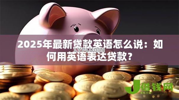 2025年最新贷款英语怎么说:如何用英语表达贷款? 2025年最新贷款英语怎么说:如何用英语表达贷款?