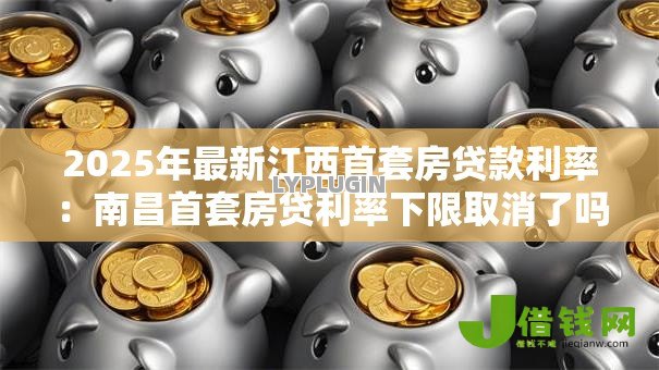 2025年最新江西首套房贷款利率：南昌首套房贷利率下限取消了吗