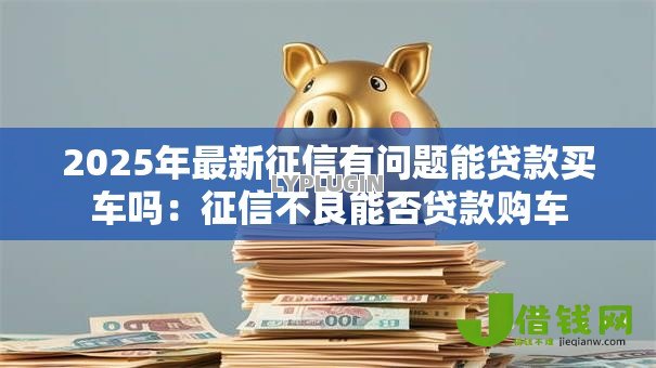 2025年最新征信有问题能贷款买车吗:征信不良能否贷款购车 2025年最新征信有问题能贷款买车吗:征信不良能否贷款购车