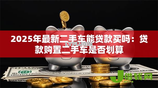 2025年最新二手车能贷款买吗:贷款购置二手车是否划算 2025年最新二手车能贷款买吗:贷款购置二手车是否划算