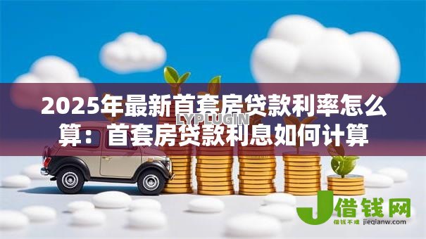 2025年最新首套房贷款利率怎么算:首套房贷款利息如何计算 2025年最新首套房贷款利率怎么算:首套房贷款利息如何计算