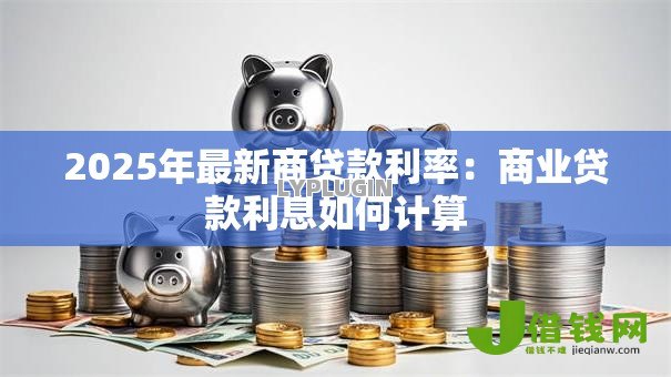 2025年最新商贷款利率:商业贷款利息如何计算 2025年最新商贷款利率:商业贷款利息如何计算