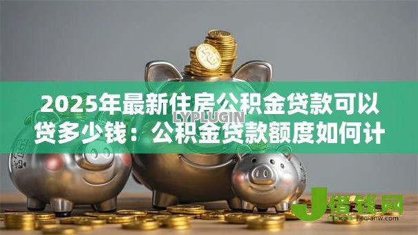 2025年最新住房公积金贷款可以贷多少钱:公积金贷款额度如何计算? 2025年最新住房公积金贷款可以贷多少钱:公积金贷款额度如何计算?