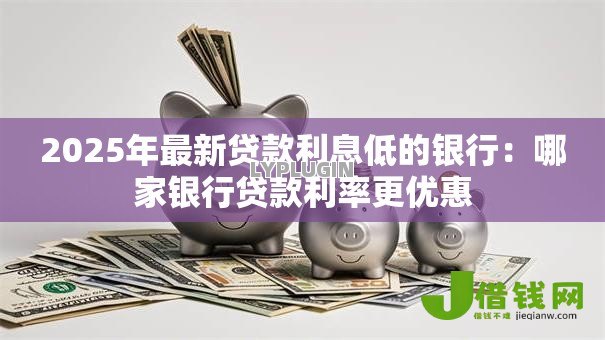 2025年最新贷款利息低的银行:哪家银行贷款利率更优惠 2025年最新贷款利息低的银行:哪家银行贷款利率更优惠