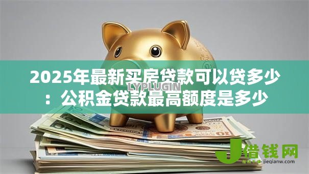 2025年最新买房贷款可以贷多少：公积金贷款最高额度是多少