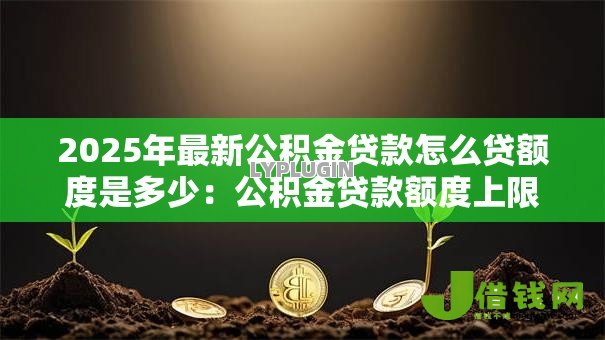 2025年最新公积金贷款怎么贷额度是多少:公积金贷款额度上限如何查询 2025年最新公积金贷款怎么贷额度是多少:公积金贷款额度上限如何查询