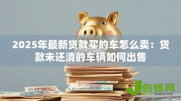 2025年最新贷款买的车怎么卖：贷款未还清的车辆如何出售