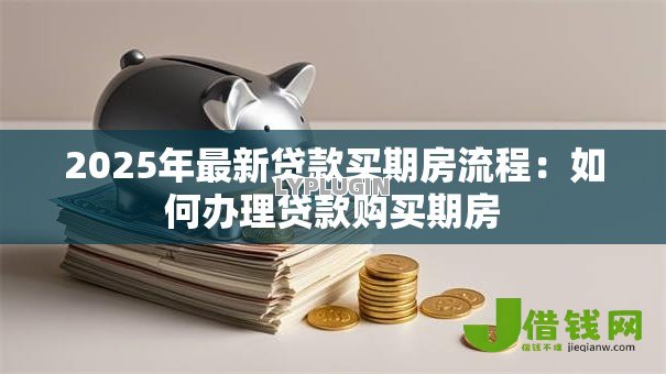 2025年最新贷款买期房流程:如何办理贷款购买期房 2025年最新贷款买期房流程:如何办理贷款购买期房