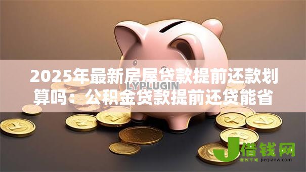 2025年最新房屋贷款提前还款划算吗:公积金贷款提前还贷能省多少利息 2025年最新房屋贷款提前还款划算吗:公积金贷款提前还贷能省多少利息