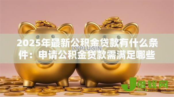 2025年最新公积金贷款有什么条件:申请公积金贷款需满足哪些要求 2025年最新公积金贷款有什么条件:申请公积金贷款需满足哪些要求
