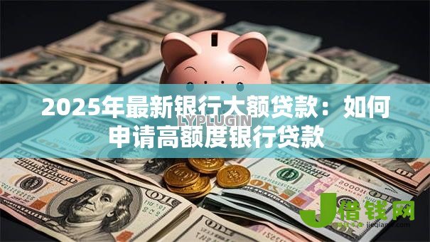 2025年最新银行大额贷款:如何申请高额度银行贷款 2025年最新银行大额贷款:如何申请高额度银行贷款