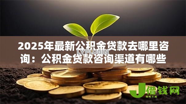 2025年最新公积金贷款去哪里咨询:公积金贷款咨询渠道有哪些 2025年最新公积金贷款去哪里咨询:公积金贷款咨询渠道有哪些