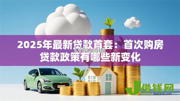 2025年最新贷款首套：首次购房贷款政策有哪些新变化