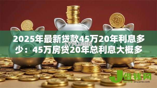 2025年最新贷款45万20年利息多少:45万房贷20年总利息大概多少 2025年最新贷款45万20年利息多少:45万房贷20年总利息大概多少