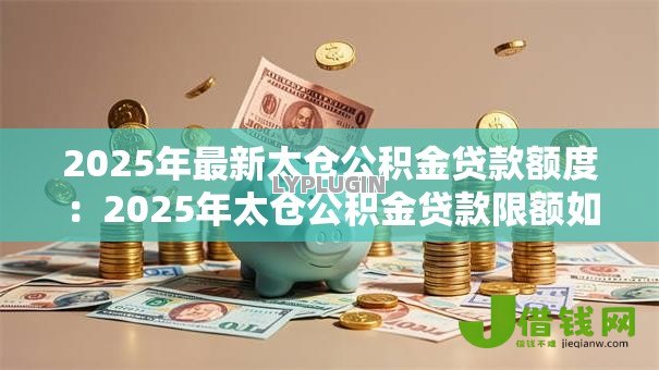 2025年最新太仓公积金贷款额度：2025年太仓公积金贷款限额如何确定