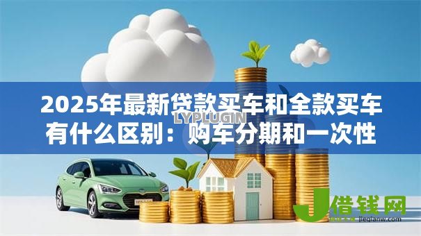 2025年最新贷款买车和全款买车有什么区别:购车分期和一次性付款哪个更划算 2025年最新贷款买车和全款买车有什么区别:购车分期和一次性付款哪个更划算