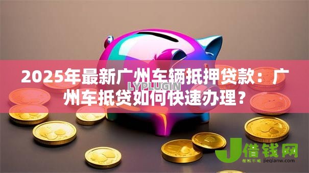 2025年最新广州车辆抵押贷款：广州车抵贷如何快速办理？