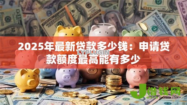 2025年最新贷款多少钱:申请贷款额度最高能有多少 2025年最新贷款多少钱:申请贷款额度最高能有多少