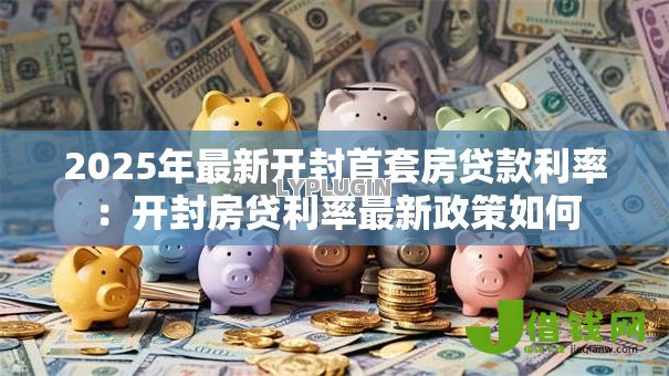2025年最新开封首套房贷款利率:开封房贷利率最新政策如何 2025年最新开封首套房贷款利率:开封房贷利率最新政策如何