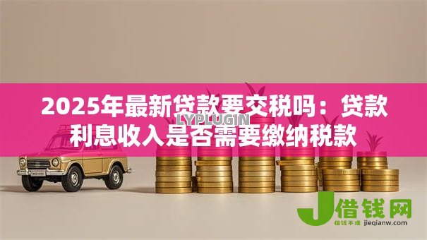 2025年最新贷款要交税吗:贷款利息收入是否需要缴纳税款 2025年最新贷款要交税吗:贷款利息收入是否需要缴纳税款