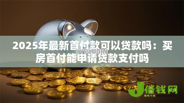 2025年最新首付款可以贷款吗:买房首付能申请贷款支付吗 2025年最新首付款可以贷款吗:买房首付能申请贷款支付吗