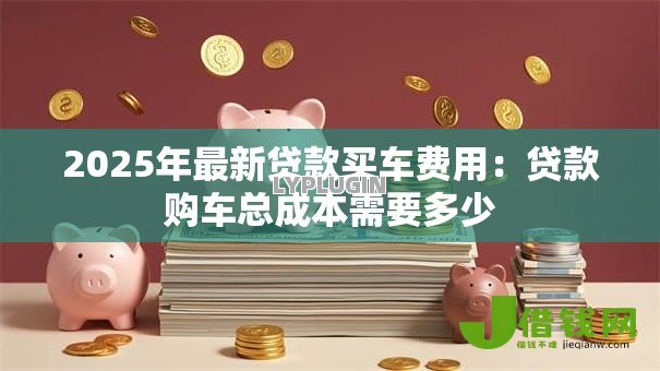 2025年最新贷款买车费用:贷款购车总成本需要多少 2025年最新贷款买车费用:贷款购车总成本需要多少