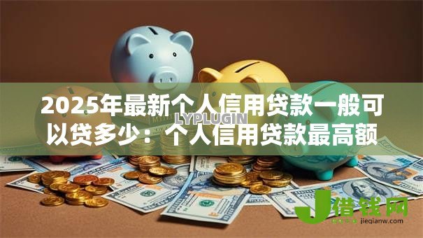 2025年最新个人信用贷款一般可以贷多少:个人信用贷款最高额度是多少 2025年最新个人信用贷款一般可以贷多少:个人信用贷款最高额度是多少