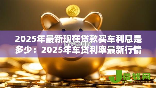 2025年最新现在贷款买车利息是多少:2025年车贷利率最新行情 2025年最新现在贷款买车利息是多少:2025年车贷利率最新行情