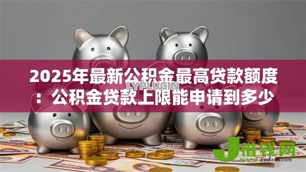 2025年最新公积金最高贷款额度:公积金贷款上限能申请到多少 2025年最新公积金最高贷款额度:公积金贷款上限能申请到多少