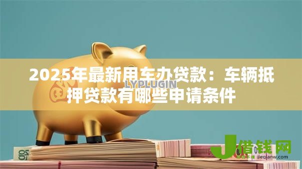 2025年最新用车办贷款:车辆抵押贷款有哪些申请条件 2025年最新用车办贷款:车辆抵押贷款有哪些申请条件